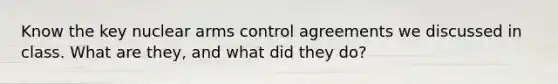 Know the key nuclear arms control agreements we discussed in class. What are they, and what did they do?