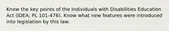 Know the key points of the Individuals with Disabilities Education Act (IDEA; PL 101-476). Know what new features were introduced into legislation by this law.