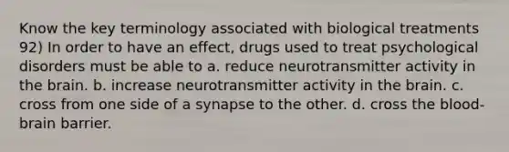 Know the key terminology associated with biological treatments 92) In order to have an effect, drugs used to treat psychological disorders must be able to a. reduce neurotransmitter activity in the brain. b. increase neurotransmitter activity in the brain. c. cross from one side of a synapse to the other. d. cross the blood-brain barrier.