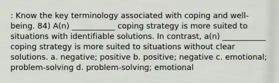 : Know the key terminology associated with coping and well-being. 84) A(n) ___________ coping strategy is more suited to situations with identifiable solutions. In contrast, a(n) ___________ coping strategy is more suited to situations without clear solutions. a. negative; positive b. positive; negative c. emotional; problem-solving d. problem-solving; emotional