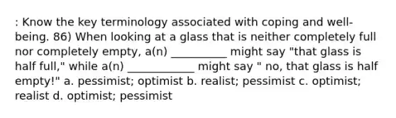 : Know the key terminology associated with coping and well-being. 86) When looking at a glass that is neither completely full nor completely empty, a(n) __________ might say "that glass is half full," while a(n) ____________ might say " no, that glass is half empty!" a. pessimist; optimist b. realist; pessimist c. optimist; realist d. optimist; pessimist