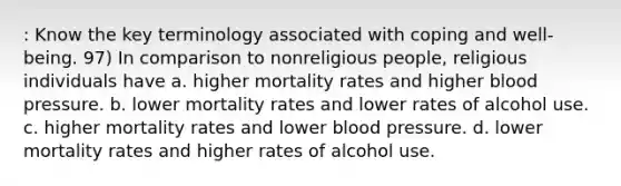 : Know the key terminology associated with coping and well-being. 97) In comparison to nonreligious people, religious individuals have a. higher mortality rates and higher blood pressure. b. lower mortality rates and lower rates of alcohol use. c. higher mortality rates and lower blood pressure. d. lower mortality rates and higher rates of alcohol use.