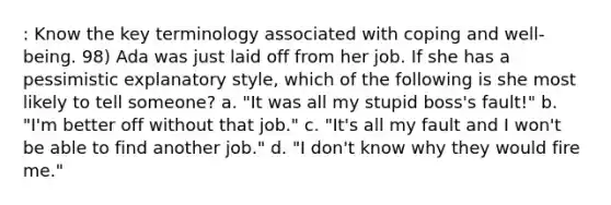 : Know the key terminology associated with coping and well-being. 98) Ada was just laid off from her job. If she has a pessimistic explanatory style, which of the following is she most likely to tell someone? a. "It was all my stupid boss's fault!" b. "I'm better off without that job." c. "It's all my fault and I won't be able to find another job." d. "I don't know why they would fire me."