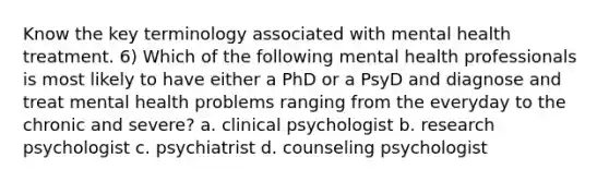 Know the key terminology associated with mental health treatment. 6) Which of the following mental health professionals is most likely to have either a PhD or a PsyD and diagnose and treat mental health problems ranging from the everyday to the chronic and severe? a. clinical psychologist b. research psychologist c. psychiatrist d. counseling psychologist