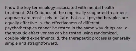 Know the key terminology associated with mental health treatment. 24) Critiques of the empirically supported treatment approach are most likely to state that a. all psychotherapies are equally effective. b. the effectiveness of different psychotherapies cannot be tested in the same way drugs are. c. therapeutic effectiveness can be tested using randomized, double-blind experiments. d. the therapeutic process is generally simple and straightforward.