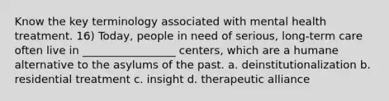 Know the key terminology associated with mental health treatment. 16) Today, people in need of serious, long-term care often live in _________________ centers, which are a humane alternative to the asylums of the past. a. deinstitutionalization b. residential treatment c. insight d. therapeutic alliance