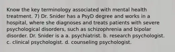 Know the key terminology associated with mental health treatment. 7) Dr. Snider has a PsyD degree and works in a hospital, where she diagnoses and treats patients with severe psychological disorders, such as schizophrenia and bipolar disorder. Dr. Snider is a a. psychiatrist. b. research psychologist. c. clinical psychologist. d. counseling psychologist.