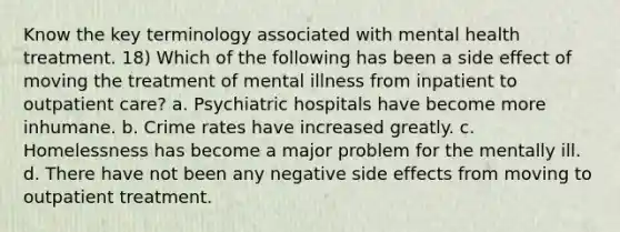 Know the key terminology associated with mental health treatment. 18) Which of the following has been a side effect of moving the treatment of mental illness from inpatient to outpatient care? a. Psychiatric hospitals have become more inhumane. b. Crime rates have increased greatly. c. Homelessness has become a major problem for the mentally ill. d. There have not been any negative side effects from moving to outpatient treatment.