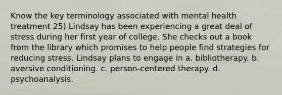 Know the key terminology associated with mental health treatment 25) Lindsay has been experiencing a great deal of stress during her first year of college. She checks out a book from the library which promises to help people find strategies for reducing stress. Lindsay plans to engage in a. bibliotherapy. b. aversive conditioning. c. person-centered therapy. d. psychoanalysis.