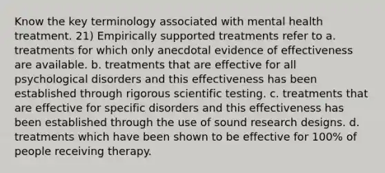 Know the key terminology associated with mental health treatment. 21) Empirically supported treatments refer to a. treatments for which only anecdotal evidence of effectiveness are available. b. treatments that are effective for all psychological disorders and this effectiveness has been established through rigorous scientific testing. c. treatments that are effective for specific disorders and this effectiveness has been established through the use of sound research designs. d. treatments which have been shown to be effective for 100% of people receiving therapy.