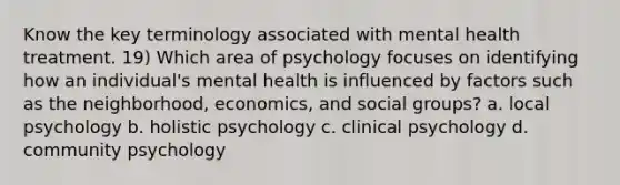 Know the key terminology associated with mental health treatment. 19) Which area of psychology focuses on identifying how an individual's mental health is influenced by factors such as the neighborhood, economics, and <a href='https://www.questionai.com/knowledge/ktC4lbKwl5-social-groups' class='anchor-knowledge'>social groups</a>? a. local psychology b. holistic psychology c. clinical psychology d. community psychology