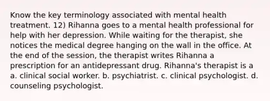 Know the key terminology associated with mental health treatment. 12) Rihanna goes to a mental health professional for help with her depression. While waiting for the therapist, she notices the medical degree hanging on the wall in the office. At the end of the session, the therapist writes Rihanna a prescription for an antidepressant drug. Rihanna's therapist is a a. clinical social worker. b. psychiatrist. c. clinical psychologist. d. counseling psychologist.