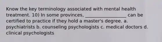 Know the key terminology associated with mental health treatment. 10) In some provinces, __________________ can be certified to practice if they hold a master's degree. a. psychiatrists b. counseling psychologists c. medical doctors d. clinical psychologists