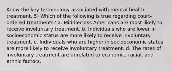 Know the key terminology associated with mental health treatment. 5) Which of the following is true regarding court-ordered treatments? a. Middleclass Americans are most likely to receive involuntary treatment. b. Individuals who are lower in socioeconomic status are more likely to receive involuntary treatment. c. Individuals who are higher in socioeconomic status are more likely to receive involuntary treatment. d. The rates of involuntary treatment are unrelated to economic, racial, and ethnic factors.