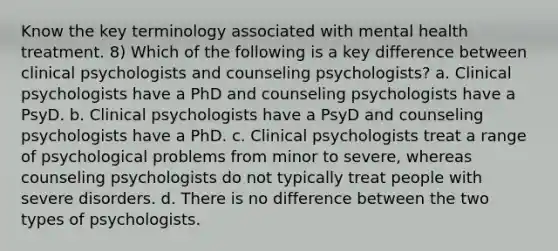 Know the key terminology associated with mental health treatment. 8) Which of the following is a key difference between clinical psychologists and counseling psychologists? a. Clinical psychologists have a PhD and counseling psychologists have a PsyD. b. Clinical psychologists have a PsyD and counseling psychologists have a PhD. c. Clinical psychologists treat a range of psychological problems from minor to severe, whereas counseling psychologists do not typically treat people with severe disorders. d. There is no difference between the two types of psychologists.