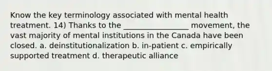 Know the key terminology associated with mental health treatment. 14) Thanks to the _________________ movement, the vast majority of mental institutions in the Canada have been closed. a. deinstitutionalization b. in-patient c. empirically supported treatment d. therapeutic alliance