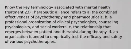 Know the key terminology associated with mental health treatment 23) Therapeutic alliance refers to a. the combined effectiveness of psychotherapy and pharmaceuticals. b. a professional organization of clinical psychologists, counseling psychologists, and social workers. c. the relationship that emerges between patient and therapist during therapy. d. an organization founded to empirically test the efficacy and safety of various psychotherapies.