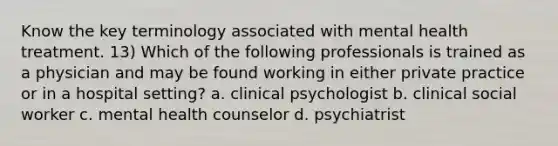 Know the key terminology associated with mental health treatment. 13) Which of the following professionals is trained as a physician and may be found working in either private practice or in a hospital setting? a. clinical psychologist b. clinical social worker c. mental health counselor d. psychiatrist