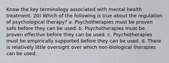 Know the key terminology associated with mental health treatment. 20) Which of the following is true about the regulation of psychological therapy? a. Psychotherapies must be proven safe before they can be used. b. Psychotherapies must be proven effective before they can be used. c. Psychotherapies must be empirically supported before they can be used. d. There is relatively little oversight over which non-biological therapies can be used.