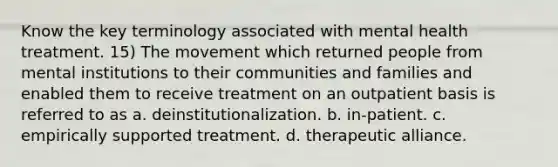 Know the key terminology associated with mental health treatment. 15) The movement which returned people from mental institutions to their communities and families and enabled them to receive treatment on an outpatient basis is referred to as a. deinstitutionalization. b. in-patient. c. empirically supported treatment. d. therapeutic alliance.