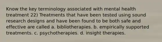 Know the key terminology associated with mental health treatment 22) Treatments that have been tested using sound research designs and have been found to be both safe and effective are called a. bibliotherapies. b. empirically supported treatments. c. psychotherapies. d. insight therapies.