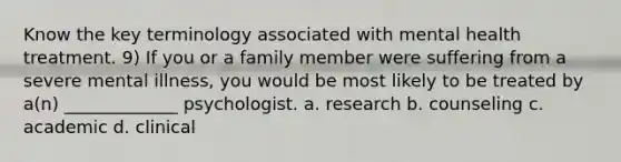 Know the key terminology associated with mental health treatment. 9) If you or a family member were suffering from a severe mental illness, you would be most likely to be treated by a(n) _____________ psychologist. a. research b. counseling c. academic d. clinical