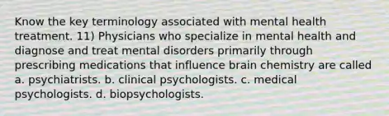 Know the key terminology associated with mental health treatment. 11) Physicians who specialize in mental health and diagnose and treat mental disorders primarily through prescribing medications that influence brain chemistry are called a. psychiatrists. b. clinical psychologists. c. medical psychologists. d. biopsychologists.