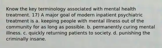 Know the key terminology associated with mental health treatment. 17) A major goal of modern inpatient psychiatric treatment is a. keeping people with mental illness out of the community for as long as possible. b. permanently curing mental illness. c. quickly returning patients to society. d. punishing the criminally insane.