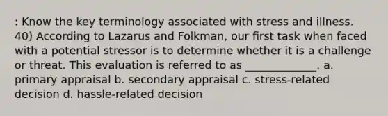 : Know the key terminology associated with stress and illness. 40) According to Lazarus and Folkman, our first task when faced with a potential stressor is to determine whether it is a challenge or threat. This evaluation is referred to as _____________. a. primary appraisal b. secondary appraisal c. stress-related decision d. hassle-related decision