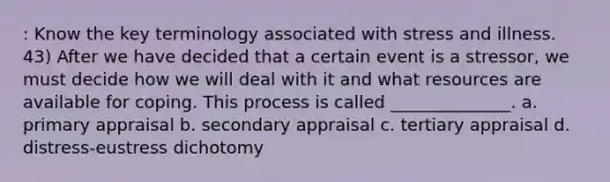 : Know the key terminology associated with stress and illness. 43) After we have decided that a certain event is a stressor, we must decide how we will deal with it and what resources are available for coping. This process is called ______________. a. primary appraisal b. secondary appraisal c. tertiary appraisal d. distress-eustress dichotomy