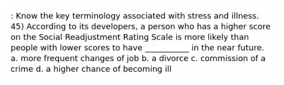 : Know the key terminology associated with stress and illness. 45) According to its developers, a person who has a higher score on the Social Readjustment Rating Scale is more likely than people with lower scores to have ___________ in the near future. a. more frequent changes of job b. a divorce c. commission of a crime d. a higher chance of becoming ill