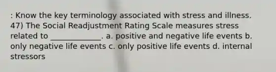 : Know the key terminology associated with stress and illness. 47) The Social Readjustment Rating Scale measures stress related to _____________. a. positive and negative life events b. only negative life events c. only positive life events d. internal stressors