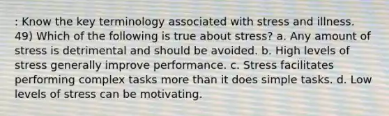 : Know the key terminology associated with stress and illness. 49) Which of the following is true about stress? a. Any amount of stress is detrimental and should be avoided. b. High levels of stress generally improve performance. c. Stress facilitates performing complex tasks more than it does simple tasks. d. Low levels of stress can be motivating.