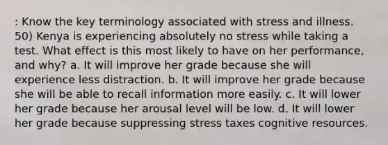 : Know the key terminology associated with stress and illness. 50) Kenya is experiencing absolutely no stress while taking a test. What effect is this most likely to have on her performance, and why? a. It will improve her grade because she will experience less distraction. b. It will improve her grade because she will be able to recall information more easily. c. It will lower her grade because her arousal level will be low. d. It will lower her grade because suppressing stress taxes cognitive resources.