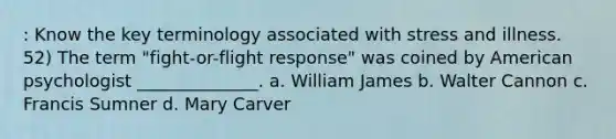 : Know the key terminology associated with stress and illness. 52) The term "fight-or-flight response" was coined by American psychologist ______________. a. William James b. Walter Cannon c. Francis Sumner d. Mary Carver