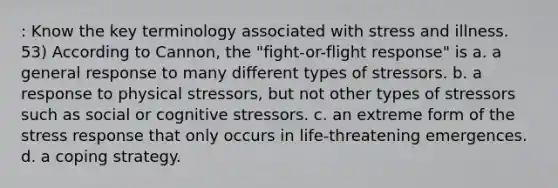 : Know the key terminology associated with stress and illness. 53) According to Cannon, the "fight-or-flight response" is a. a general response to many different types of stressors. b. a response to physical stressors, but not other types of stressors such as social or cognitive stressors. c. an extreme form of the stress response that only occurs in life-threatening emergences. d. a coping strategy.