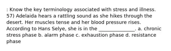 : Know the key terminology associated with stress and illness. 57) Adelaida hears a rattling sound as she hikes through the desert. Her muscles tense and her blood pressure rises. According to Hans Selye, she is in the _______________. a. chronic stress phase b. alarm phase c. exhaustion phase d. resistance phase