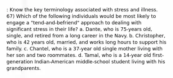 : Know the key terminology associated with stress and illness. 67) Which of the following individuals would be most likely to engage a "tend-and-befriend" approach to dealing with significant stress in their life? a. Dante, who is 75-years old, single, and retired from a long career in the Navy. b. Christopher, who is 42 years old, married, and works long hours to support his family. c. Chantel, who is a 37-year old single mother living with her son and two roommates. d. Tamal, who is a 14-year old first-generation Indian-American middle-school student living with his grandparents.