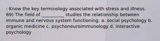 : Know the key terminology associated with stress and illness. 69) The field of __________ studies the relationship between immune and nervous system functioning. a. social psychology b. organic medicine c. psychoneuroimmunology d. interactive psychology