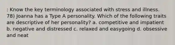 : Know the key terminology associated with stress and illness. 78) Joanna has a Type A personality. Which of the following traits are descriptive of her personality? a. competitive and impatient b. negative and distressed c. relaxed and easygoing d. obsessive and neat