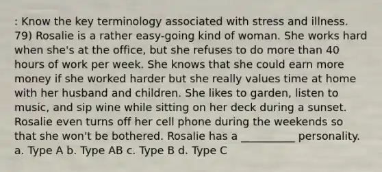 : Know the key terminology associated with stress and illness. 79) Rosalie is a rather easy-going kind of woman. She works hard when she's at the office, but she refuses to do more than 40 hours of work per week. She knows that she could earn more money if she worked harder but she really values time at home with her husband and children. She likes to garden, listen to music, and sip wine while sitting on her deck during a sunset. Rosalie even turns off her cell phone during the weekends so that she won't be bothered. Rosalie has a __________ personality. a. Type A b. Type AB c. Type B d. Type C