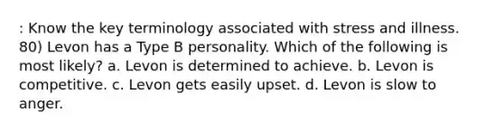 : Know the key terminology associated with stress and illness. 80) Levon has a Type B personality. Which of the following is most likely? a. Levon is determined to achieve. b. Levon is competitive. c. Levon gets easily upset. d. Levon is slow to anger.