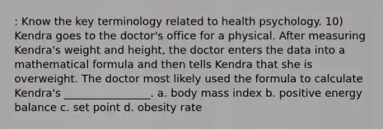 : Know the key terminology related to health psychology. 10) Kendra goes to the doctor's office for a physical. After measuring Kendra's weight and height, the doctor enters the data into a mathematical formula and then tells Kendra that she is overweight. The doctor most likely used the formula to calculate Kendra's ________________. a. body mass index b. positive energy balance c. set point d. obesity rate