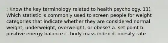 : Know the key terminology related to health psychology. 11) Which statistic is commonly used to screen people for weight categories that indicate whether they are considered normal weight, underweight, overweight, or obese? a. set point b. positive energy balance c. body mass index d. obesity rate