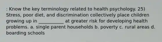 : Know the key terminology related to health psychology. 25) Stress, poor diet, and discrimination collectively place children growing up in ___________ at greater risk for developing health problems. a. single parent households b. poverty c. rural areas d. boarding schools