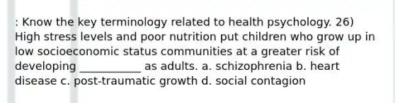 : Know the key terminology related to health psychology. 26) High stress levels and poor nutrition put children who grow up in low socioeconomic status communities at a greater risk of developing ___________ as adults. a. schizophrenia b. heart disease c. post-traumatic growth d. social contagion