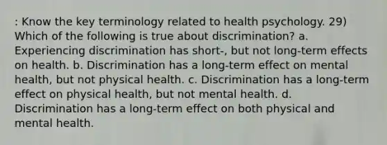 : Know the key terminology related to health psychology. 29) Which of the following is true about discrimination? a. Experiencing discrimination has short-, but not long-term effects on health. b. Discrimination has a long-term effect on mental health, but not physical health. c. Discrimination has a long-term effect on physical health, but not mental health. d. Discrimination has a long-term effect on both physical and mental health.