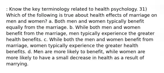 : Know the key terminology related to health psychology. 31) Which of the following is true about health effects of marriage on men and women? a. Both men and women typically benefit equally from the marriage. b. While both men and women benefit from the marriage, men typically experience the greater health benefits. c. While both the men and women benefit from marriage, women typically experience the greater health benefits. d. Men are more likely to benefit, while women are more likely to have a small decrease in health as a result of marrying.