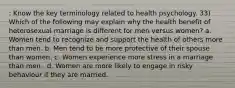 : Know the key terminology related to health psychology. 33) Which of the following may explain why the health benefit of heterosexual marriage is different for men versus women? a. Women tend to recognize and support the health of others more than men. b. Men tend to be more protective of their spouse than women. c. Women experience more stress in a marriage than men . d. Women are more likely to engage in risky behaviour if they are married.