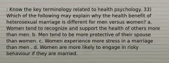 : Know the key terminology related to health psychology. 33) Which of the following may explain why the health benefit of heterosexual marriage is different for men versus women? a. Women tend to recognize and support the health of others more than men. b. Men tend to be more protective of their spouse than women. c. Women experience more stress in a marriage than men . d. Women are more likely to engage in risky behaviour if they are married.